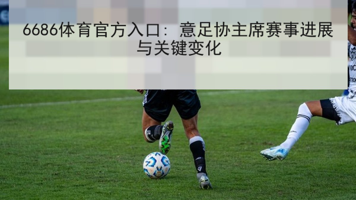 6686体育官方入口: 意足协主席赛事进展与关键变化