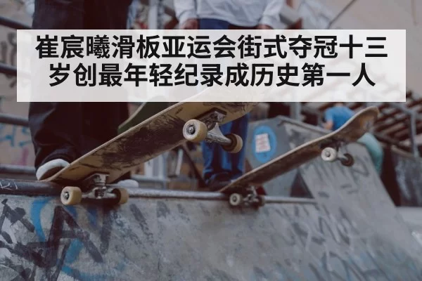 崔宸曦滑板亚运会街式夺冠十三岁创最年轻纪录成历史第一人